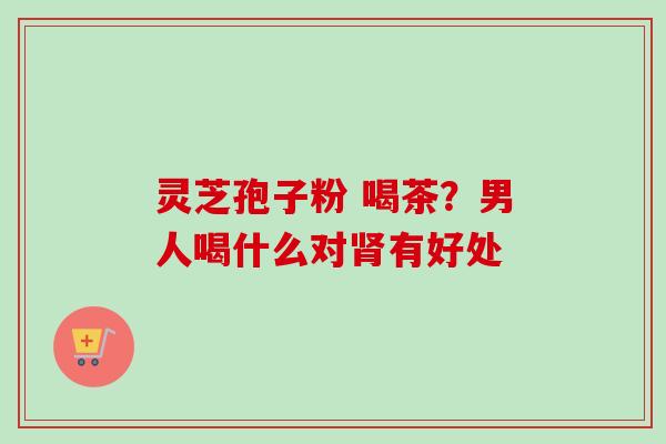 灵芝孢子粉 喝茶？男人喝什么对肾有好处