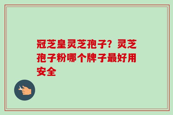 冠芝皇灵芝孢子？灵芝孢子粉哪个牌子最好用安全