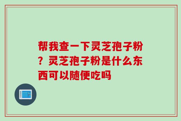 帮我查一下灵芝孢子粉？灵芝孢子粉是什么东西可以随便吃吗