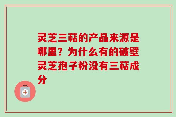 灵芝三萜的产品来源是哪里？为什么有的破壁灵芝孢子粉没有三萜成分