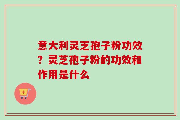 意大利灵芝孢子粉功效？灵芝孢子粉的功效和作用是什么