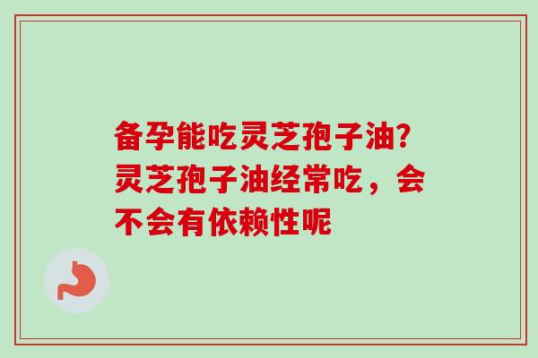 备孕能吃灵芝孢子油？灵芝孢子油经常吃，会不会有依赖性呢