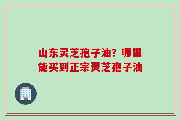 山东灵芝孢子油？哪里能买到正宗灵芝孢子油
