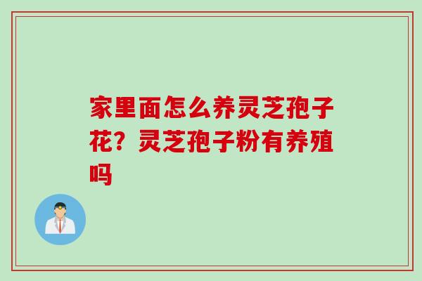 家里面怎么养灵芝孢子花?灵芝孢子粉有养殖吗 家里面怎么养灵芝孢子花?灵芝孢子粉有养殖吗