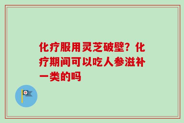 化疗服用灵芝破壁？化疗期间可以吃人参滋补一类的吗