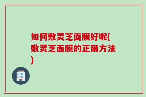 如何敷灵芝面膜好呢(敷灵芝面膜的正确方法)