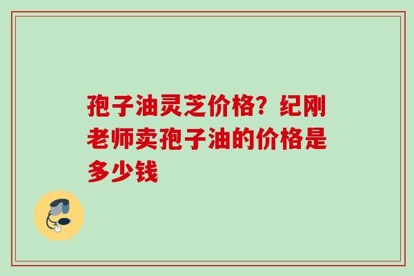 孢子油灵芝价格？纪刚老师卖孢子油的价格是多少钱