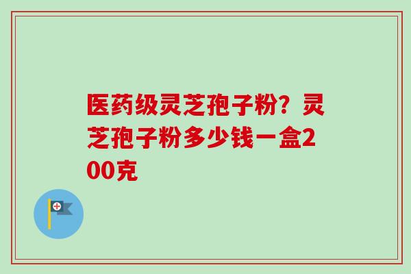 医药级灵芝孢子粉？灵芝孢子粉多少钱一盒200克