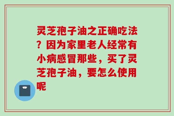 灵芝孢子油之正确吃法？因为家里老人经常有小病感冒那些，买了灵芝孢子油，要怎么使用呢