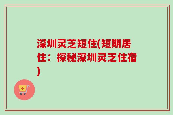 深圳灵芝短住(短期居住：探秘深圳灵芝住宿)