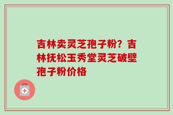 吉林卖灵芝孢子粉？吉林抚松玉秀堂灵芝破壁孢子粉价格