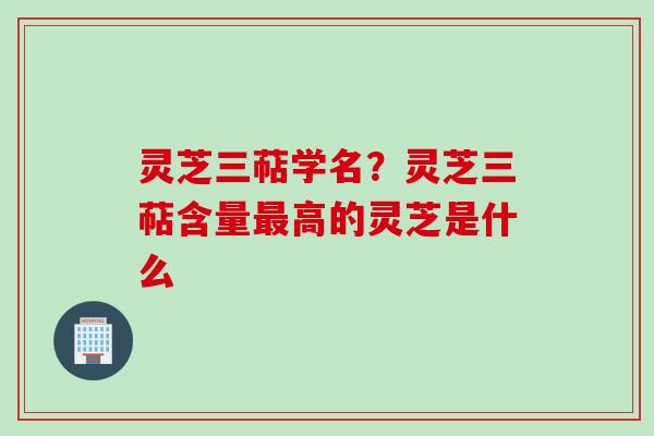 灵芝三萜学名？灵芝三萜含量最高的灵芝是什么