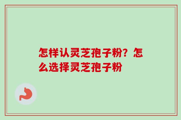怎样认灵芝孢子粉？怎么选择灵芝孢子粉