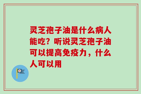 灵芝孢子油是什么人能吃?听说灵芝孢子油可以提高免疫力,什么人可以用 灵芝孢子油是什么人能吃?听说灵芝孢子油可以提高免疫力,什么人可以用