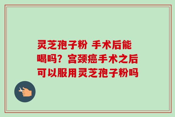 灵芝孢子粉 手术后能喝吗？宫颈癌手术之后可以服用灵芝孢子粉吗