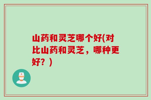 山药和灵芝哪个好(对比山药和灵芝，哪种更好？)