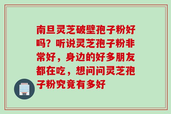 南旦灵芝破壁孢子粉好吗？听说灵芝孢子粉非常好，身边的好多朋友都在吃，想问问灵芝孢子粉究竟有多好