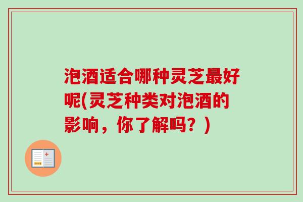 泡酒适合哪种灵芝最好呢(灵芝种类对泡酒的影响，你了解吗？)