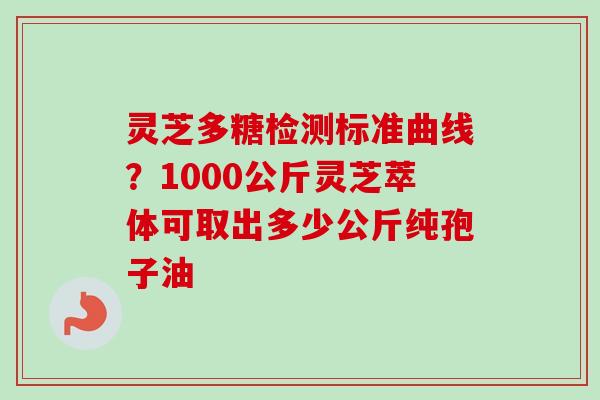 灵芝多糖检测标准曲线？1000公斤灵芝萃体可取出多少公斤纯孢子油