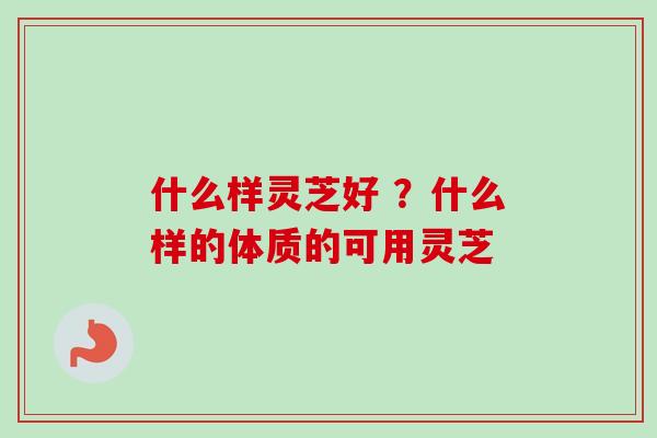 什么样灵芝好 ？什么样的体质的可用灵芝