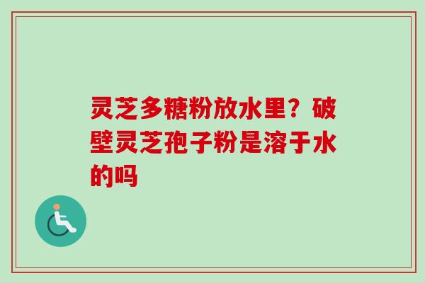 灵芝多糖粉放水里？破壁灵芝孢子粉是溶于水的吗
