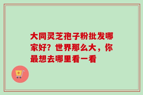 大同灵芝孢子粉批发哪家好？世界那么大，你最想去哪里看一看