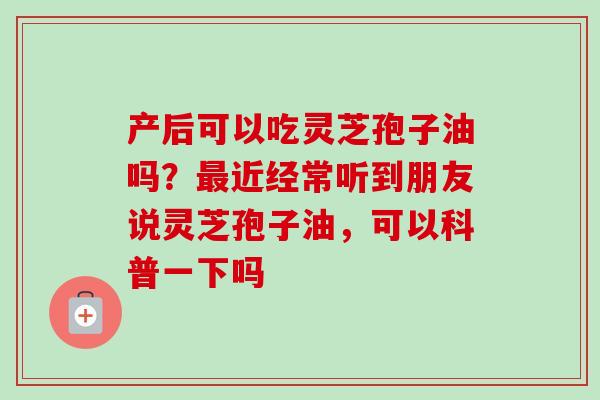 产后可以吃灵芝孢子油吗？最近经常听到朋友说灵芝孢子油，可以科普一下吗