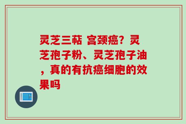 灵芝三萜 宫颈？灵芝孢子粉、灵芝孢子油，真的有抗细胞的效果吗