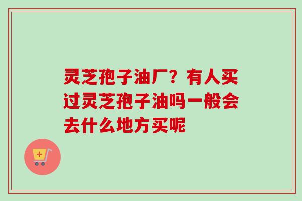 灵芝孢子油厂？有人买过灵芝孢子油吗一般会去什么地方买呢