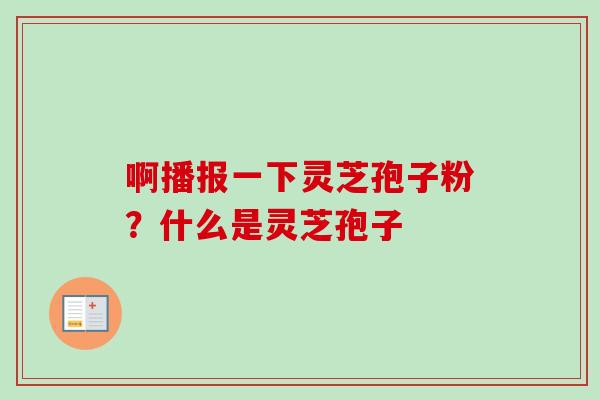 啊播报一下灵芝孢子粉？什么是灵芝孢子