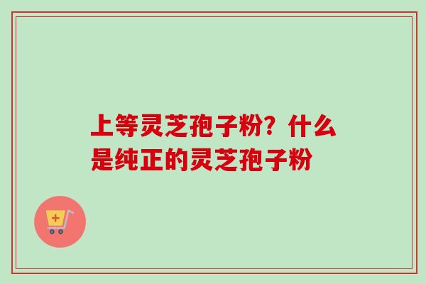 上等灵芝孢子粉？什么是纯正的灵芝孢子粉