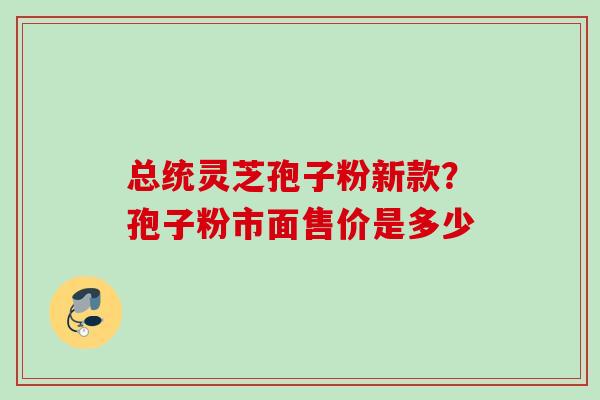 总统灵芝孢子粉新款？孢子粉市面售价是多少