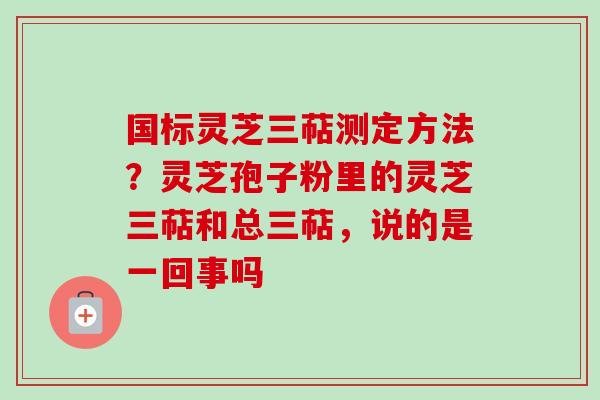 国标灵芝三萜测定方法？灵芝孢子粉里的灵芝三萜和总三萜，说的是一回事吗