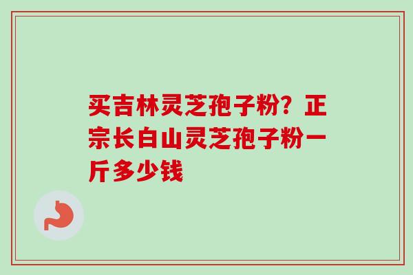 买吉林灵芝孢子粉?正宗长白山灵芝孢子粉一斤多少钱 买吉林灵芝孢子粉?正宗长白山灵芝孢子粉一斤多少钱
