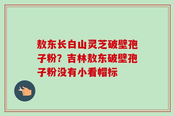 敖东长白山灵芝破壁孢子粉？吉林敖东破壁孢子粉没有小看帽标
