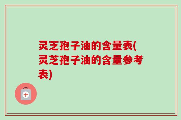 灵芝孢子油的含量表(灵芝孢子油的含量参考表) 灵芝孢子油的含量表(灵芝孢子油的含量参考表)
