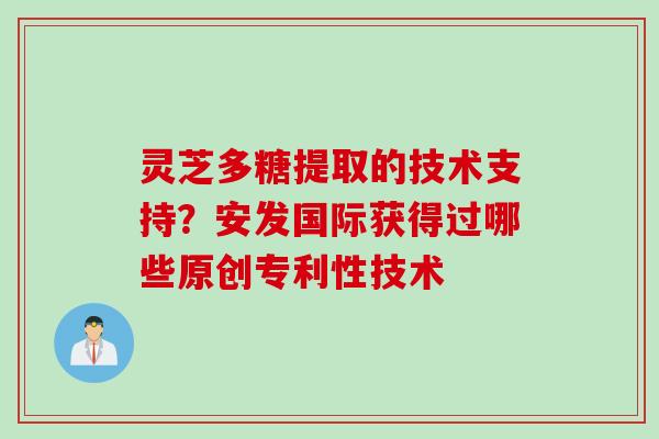 灵芝多糖提取的技术支持？安发国际获得过哪些原创专利性技术