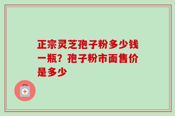 正宗灵芝孢子粉多少钱一瓶？孢子粉市面售价是多少