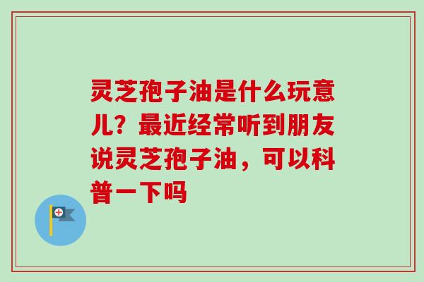 灵芝孢子油是什么玩意儿?近经常听到朋友说灵芝孢子油,可以科普一下吗 灵芝孢子油是什么玩意儿?近经常听到朋友说灵芝孢子油,可以科普一下吗