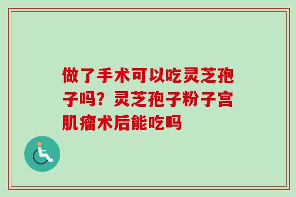 做了手术可以吃灵芝孢子吗？灵芝孢子粉子宫肌瘤术后能吃吗