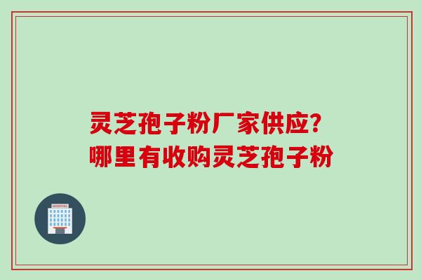 灵芝孢子粉厂家供应？哪里有收购灵芝孢子粉