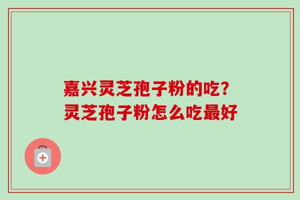 嘉兴灵芝孢子粉的吃？灵芝孢子粉怎么吃最好