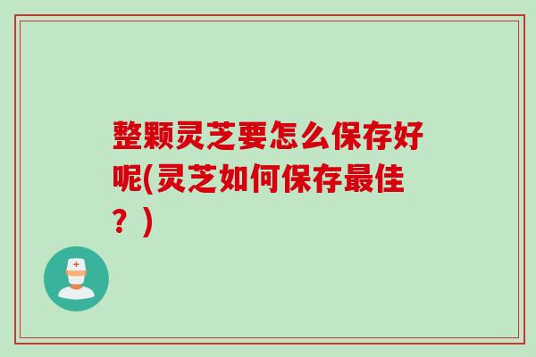 整颗灵芝要怎么保存好呢(灵芝如何保存最佳？)