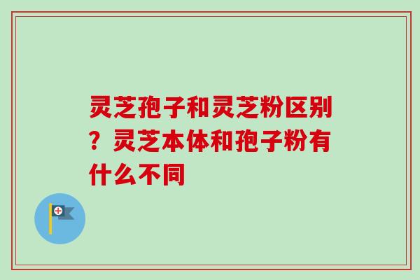 灵芝孢子和灵芝粉区别?灵芝本体和孢子粉有什么不同 灵芝孢子和灵芝粉区别?灵芝本体和孢子粉有什么不同