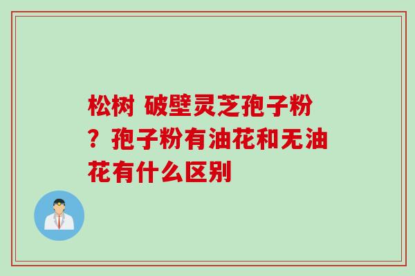 松树 破壁灵芝孢子粉？孢子粉有油花和无油花有什么区别