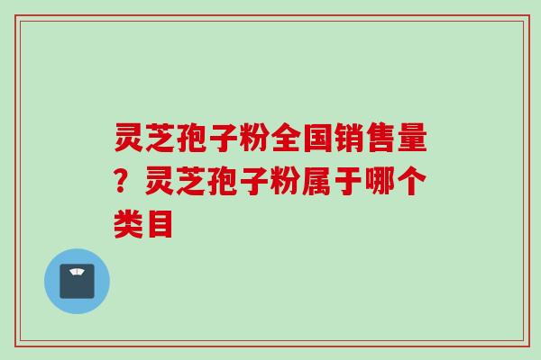 灵芝孢子粉全国销售量?灵芝孢子粉属于哪个类目 灵芝孢子粉全国销售量?灵芝孢子粉属于哪个类目