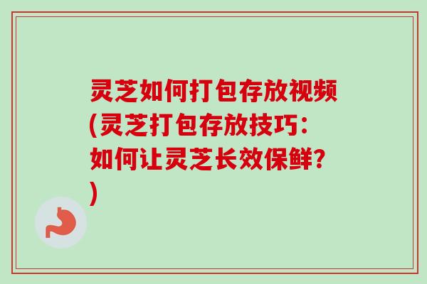 灵芝如何打包存放视频(灵芝打包存放技巧：如何让灵芝长效保鲜？)