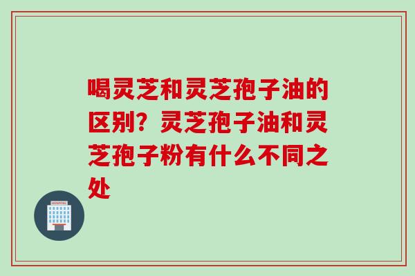 喝灵芝和灵芝孢子油的区别？灵芝孢子油和灵芝孢子粉有什么不同之处