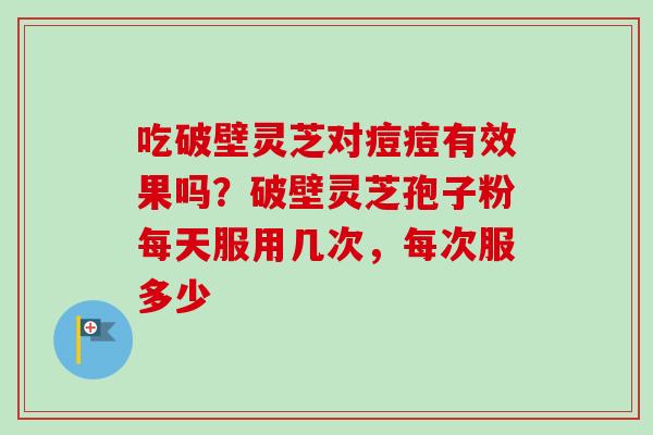 吃破壁灵芝对痘痘有效果吗？破壁灵芝孢子粉每天服用几次，每次服多少