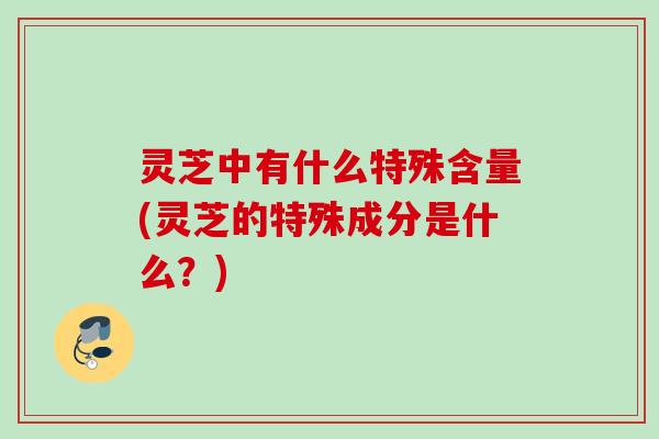 灵芝中有什么特殊含量(灵芝的特殊成分是什么?) 灵芝中有什么特殊含量(灵芝的特殊成分是什么?)